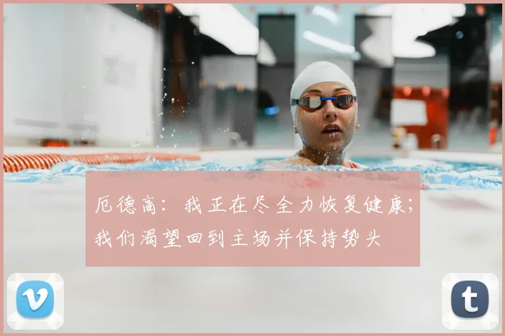 厄德高：我正在尽全力恢复健康；我们渴望回到主场并保持势头