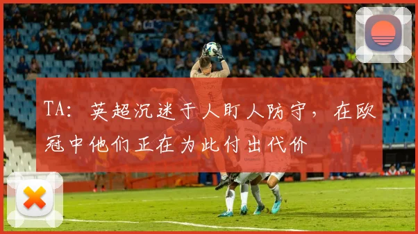 TA：英超沉迷于人盯人防守，在欧冠中他们正在为此付出代价