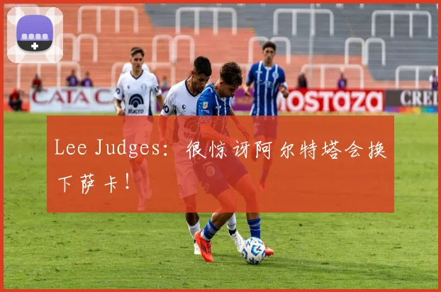 Lee Judges：很惊讶阿尔特塔会换下萨卡！