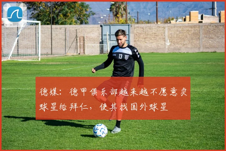 德媒：德甲俱乐部越来越不愿意卖球星给拜仁，使其找国外球星