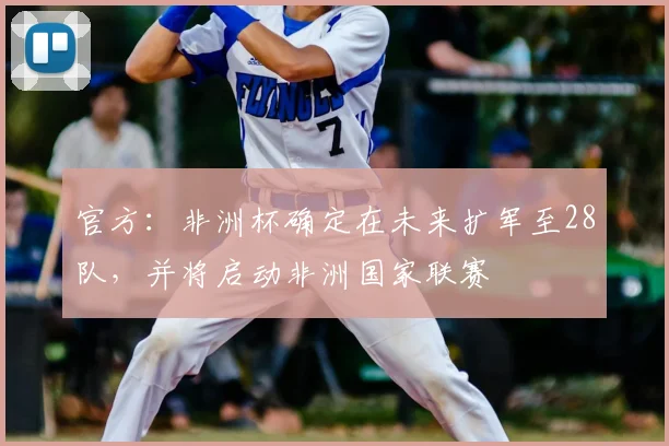 官方：非洲杯确定在未来扩军至28队，并将启动非洲国家联赛