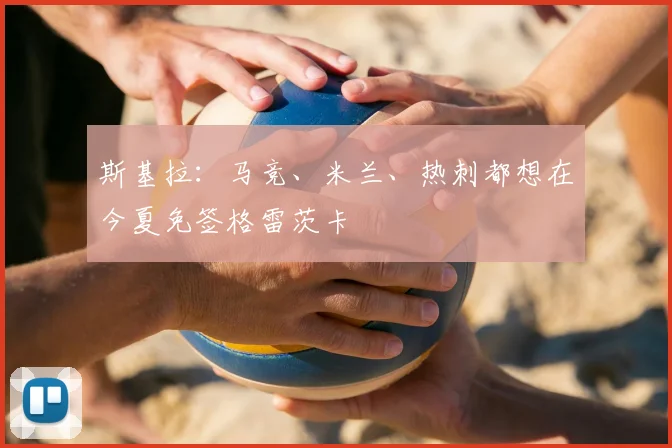 斯基拉：马竞、米兰、热刺都想在今夏免签格雷茨卡