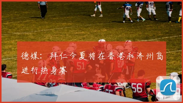 德媒：拜仁今夏将在香港和济州岛进行热身赛