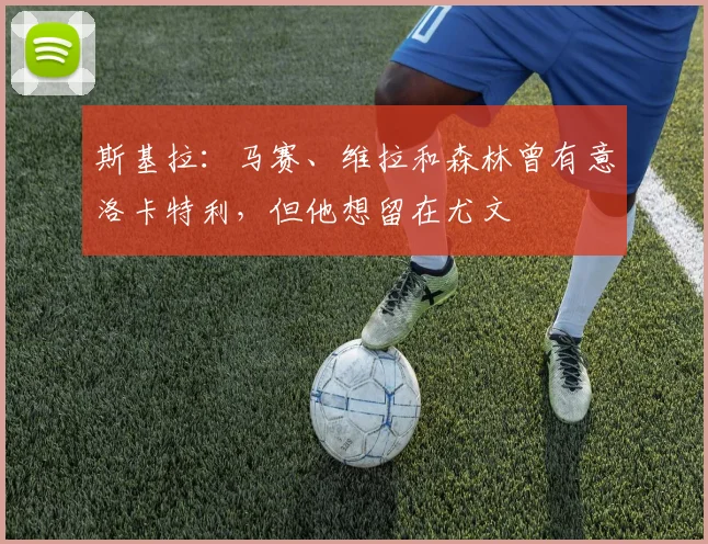 斯基拉：马赛、维拉和森林曾有意洛卡特利，但他想留在尤文