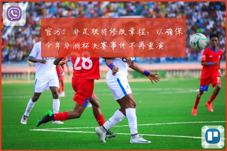 官方：非足联将修改章程，以确保今年非洲杯决赛事件不再重演