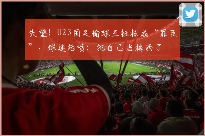 失望！U23国足输球王钰栋成“罪臣”，球迷怒喷：把自己当梅西了