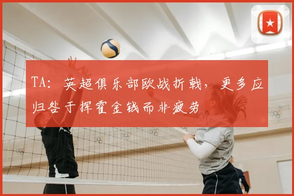 TA：英超俱乐部欧战折戟，更多应归咎于挥霍金钱而非疲劳