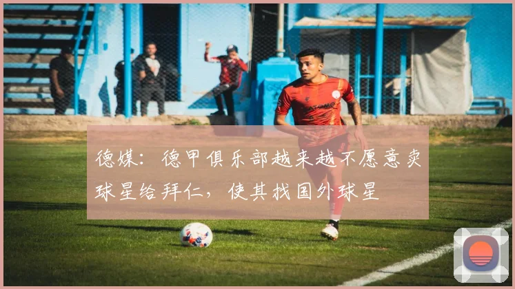 德媒：德甲俱乐部越来越不愿意卖球星给拜仁，使其找国外球星