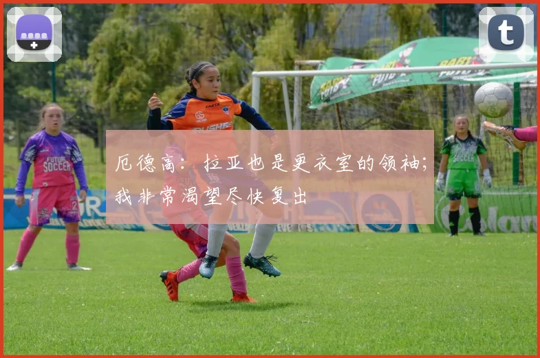 厄德高：拉亚也是更衣室的领袖；我非常渴望尽快复出